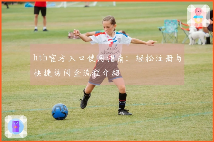 hth官方入口使用指南：轻松注册与快捷访问全流程介绍